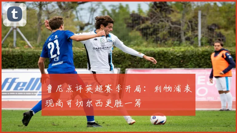 鲁尼点评英超赛季开局：利物浦表现尚可切尔西更胜一筹