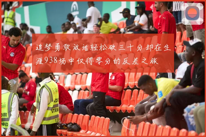 追梦勇敢放话轻松砍三十分却在生涯938场中仅得零分的反差之旅