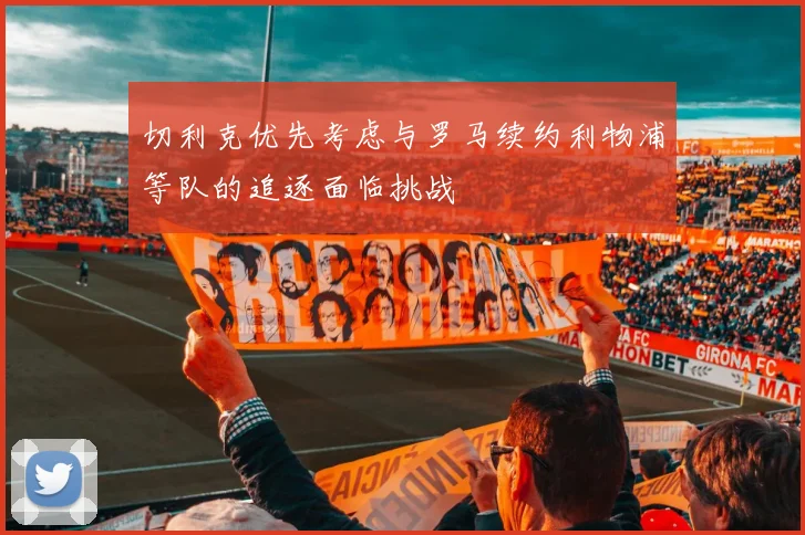 切利克优先考虑与罗马续约利物浦等队的追逐面临挑战