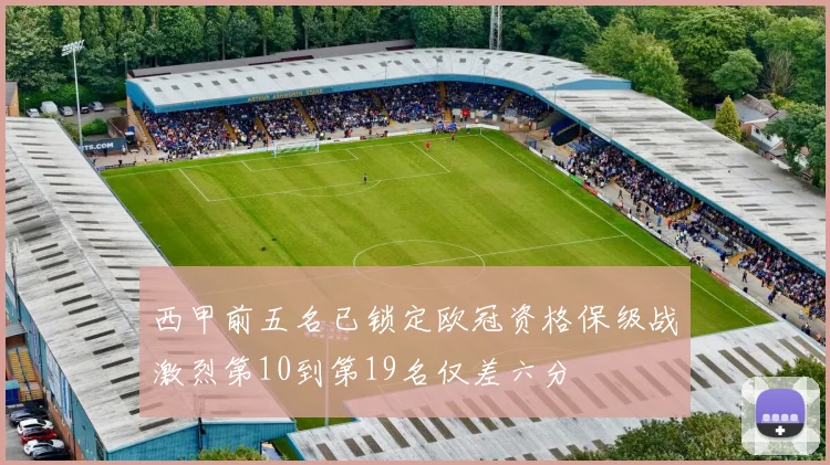 西甲前五名已锁定欧冠资格保级战激烈第10到第19名仅差六分