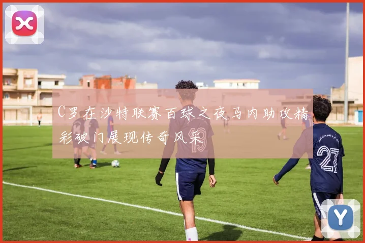 C罗在沙特联赛百球之夜马内助攻精彩破门展现传奇风采