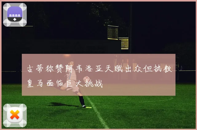 古蒂称赞阿韦洛亚天赋出众但执教皇马面临巨大挑战