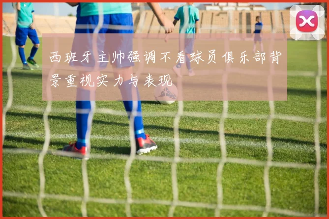 西班牙主帅强调不看球员俱乐部背景重视实力与表现