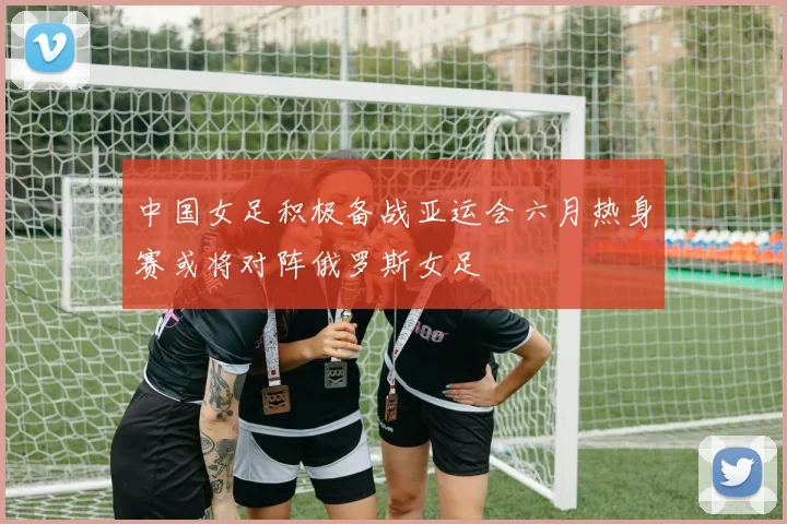 中国女足积极备战亚运会六月热身赛或将对阵俄罗斯女足
