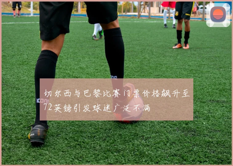 切尔西与巴黎比赛门票价格飙升至72英镑引发球迷广泛不满