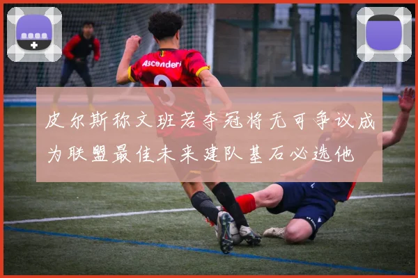 皮尔斯称文班若夺冠将无可争议成为联盟最佳未来建队基石必选他