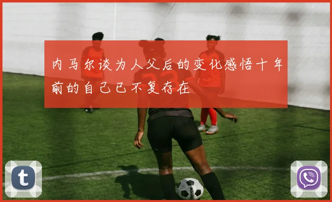 内马尔谈为人父后的变化感悟十年前的自己已不复存在