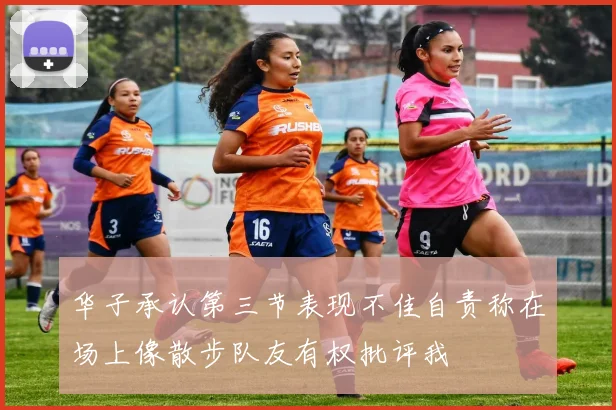 华子承认第三节表现不佳自责称在场上像散步队友有权批评我