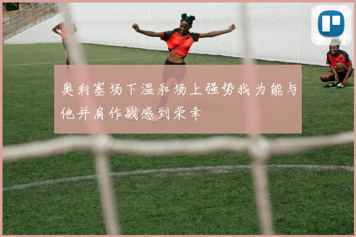 奥利塞场下温和场上强势我为能与他并肩作战感到荣幸