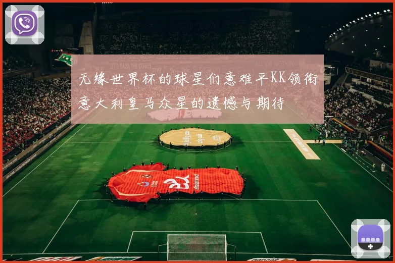 无缘世界杯的球星们意难平KK领衔意大利皇马众星的遗憾与期待