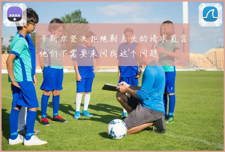 卡斯尔坚决拒绝剃光头的请求直言他们不需要来问我这个问题