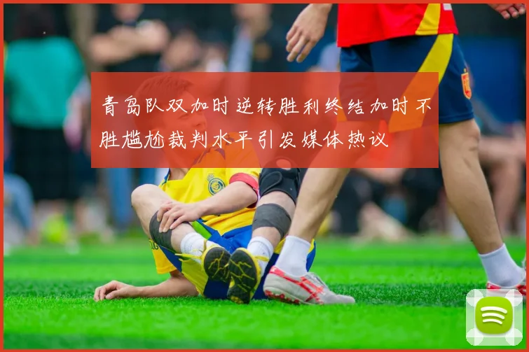 青岛队双加时逆转胜利终结加时不胜尴尬裁判水平引发媒体热议
