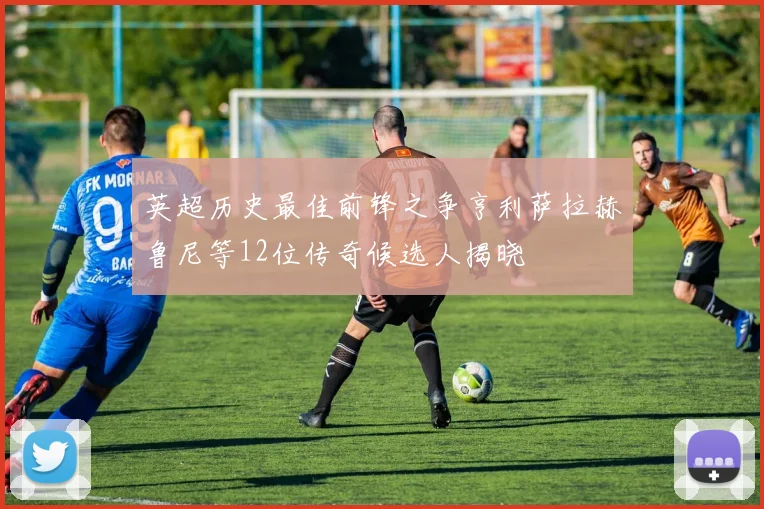 英超历史最佳前锋之争亨利萨拉赫鲁尼等12位传奇候选人揭晓