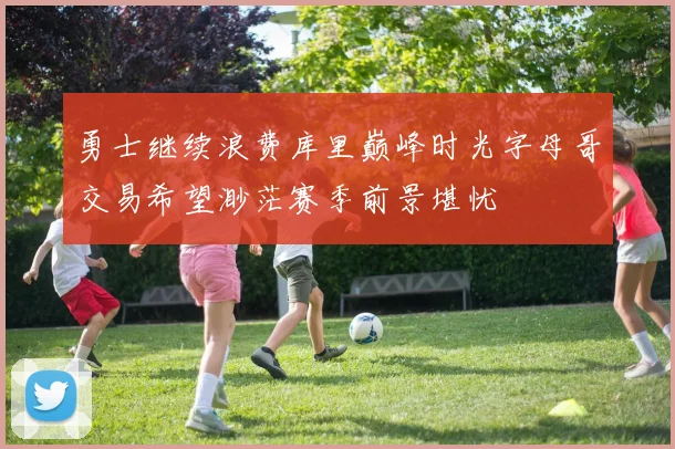 勇士继续浪费库里巅峰时光字母哥交易希望渺茫赛季前景堪忧