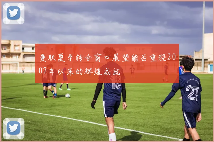 曼联夏季转会窗口展望能否重现2007年以来的辉煌成就