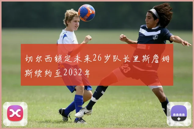 切尔西锁定未来26岁队长里斯詹姆斯续约至2032年