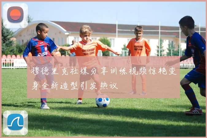 穆德里克社媒分享训练视频惊艳变身全新造型引发热议