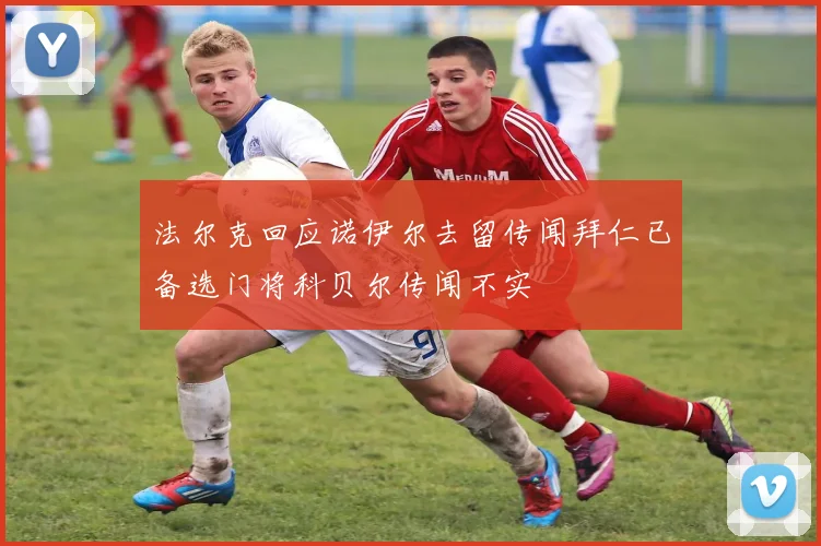 法尔克回应诺伊尔去留传闻拜仁已备选门将科贝尔传闻不实
