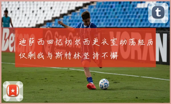 迪萨西回忆切尔西更衣室动荡经历仅剩我与斯特林坚持不懈