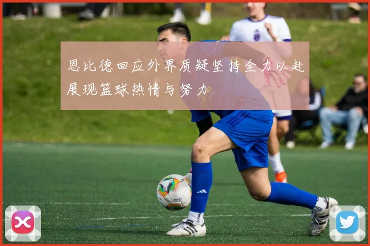恩比德回应外界质疑坚持全力以赴展现篮球热情与努力