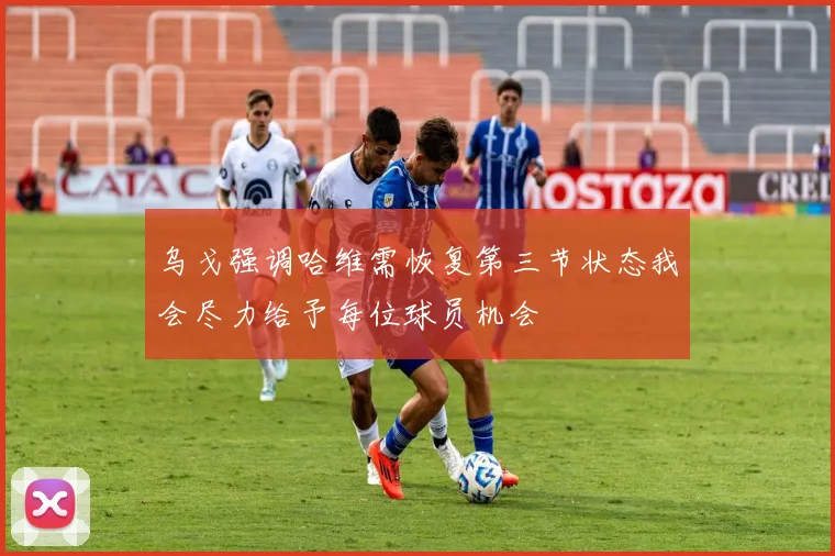 乌戈强调哈维需恢复第三节状态我会尽力给予每位球员机会