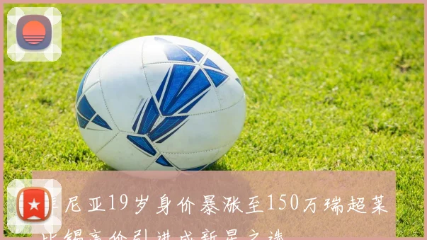 库尼亚19岁身价暴涨至150万瑞超莱比锡高价引进成新星之选