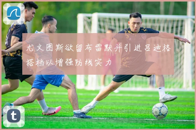 尤文图斯欲留布雷默并引进吕迪格搭档以增强防线实力