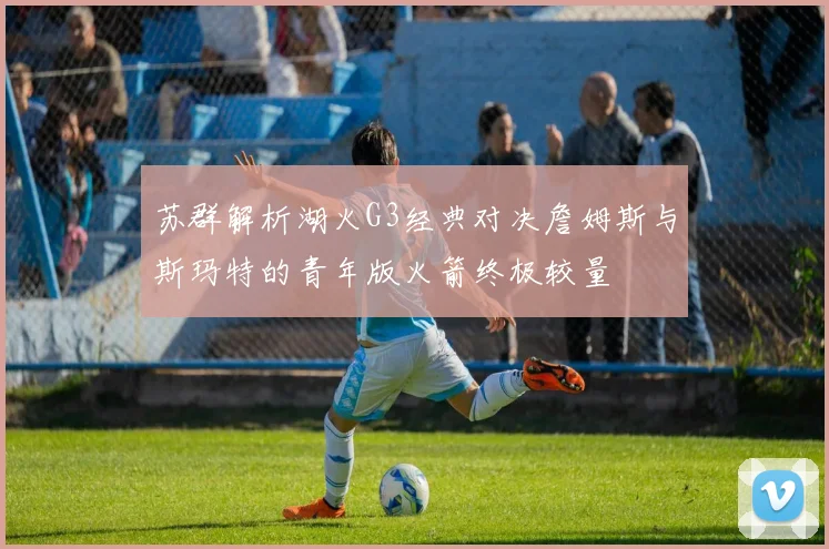 苏群解析湖火G3经典对决詹姆斯与斯玛特的青年版火箭终极较量