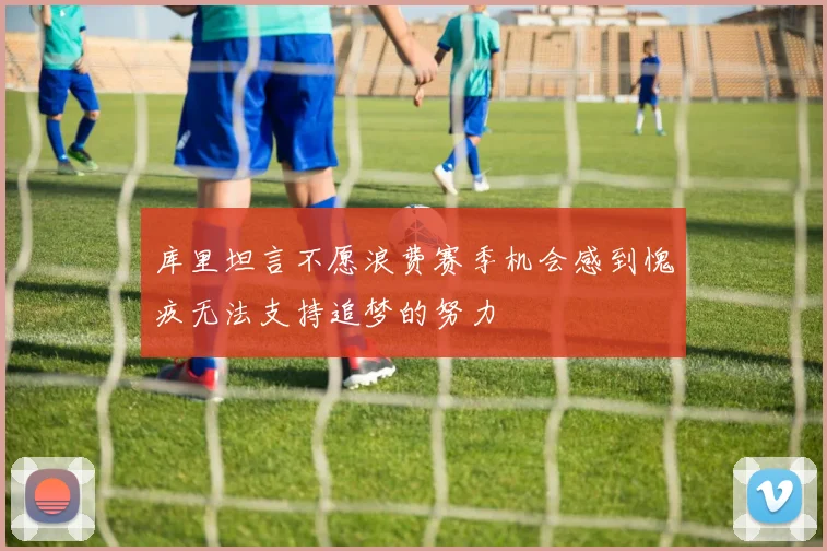 库里坦言不愿浪费赛季机会感到愧疚无法支持追梦的努力