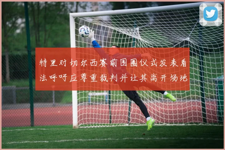特里对切尔西赛前围圈仪式发表看法呼吁应尊重裁判并让其离开场地